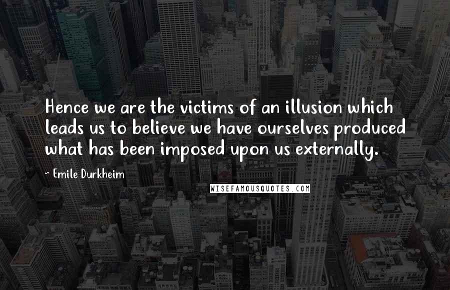 Emile Durkheim Quotes: Hence we are the victims of an illusion which leads us to believe we have ourselves produced what has been imposed upon us externally.