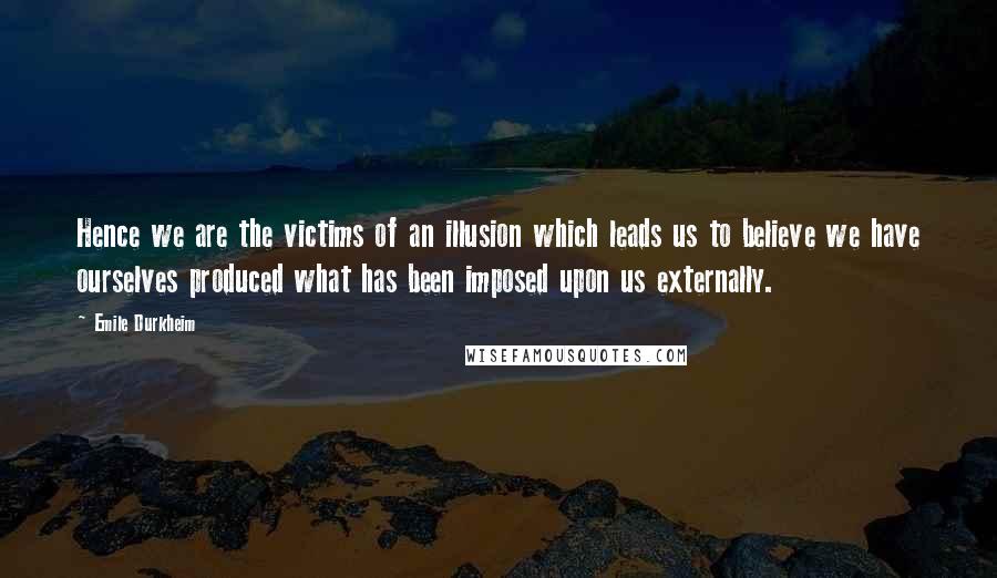 Emile Durkheim Quotes: Hence we are the victims of an illusion which leads us to believe we have ourselves produced what has been imposed upon us externally.