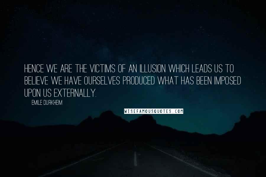 Emile Durkheim Quotes: Hence we are the victims of an illusion which leads us to believe we have ourselves produced what has been imposed upon us externally.