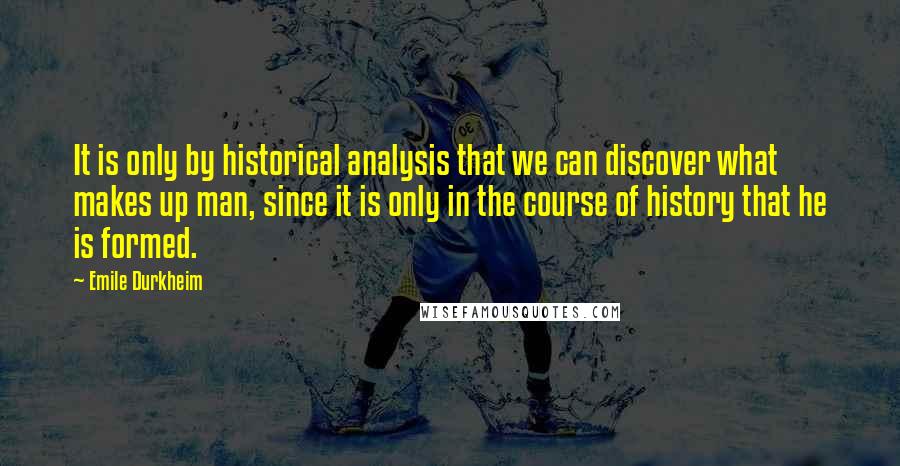 Emile Durkheim Quotes: It is only by historical analysis that we can discover what makes up man, since it is only in the course of history that he is formed.