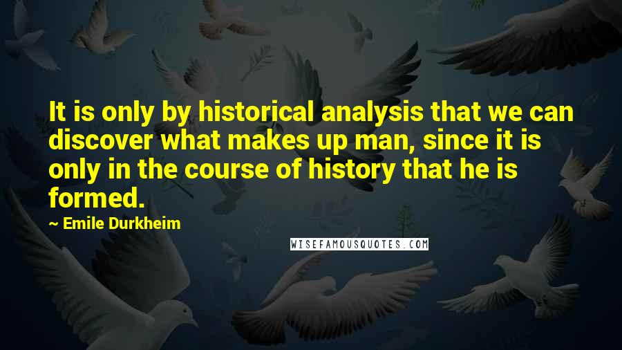 Emile Durkheim Quotes: It is only by historical analysis that we can discover what makes up man, since it is only in the course of history that he is formed.