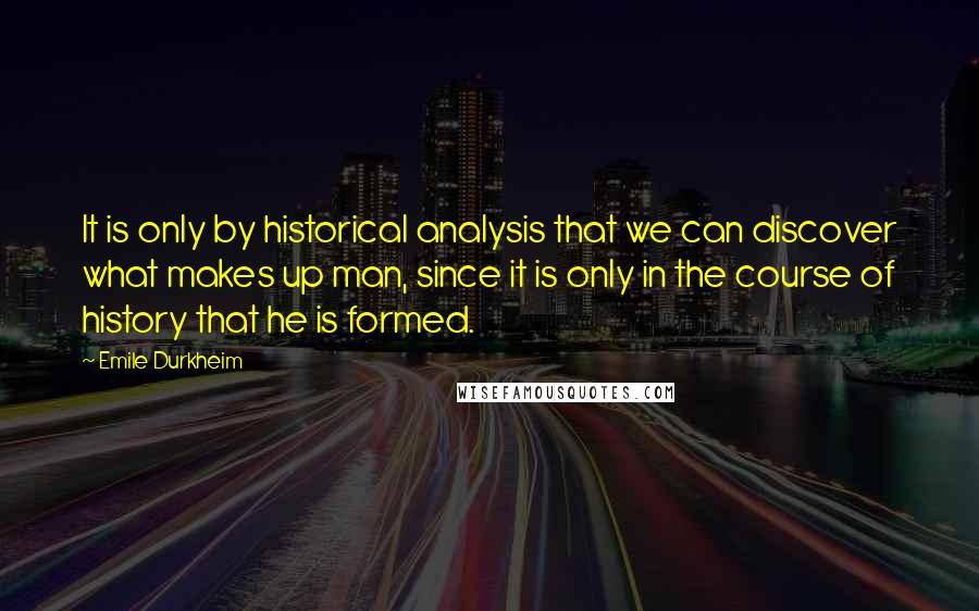 Emile Durkheim Quotes: It is only by historical analysis that we can discover what makes up man, since it is only in the course of history that he is formed.