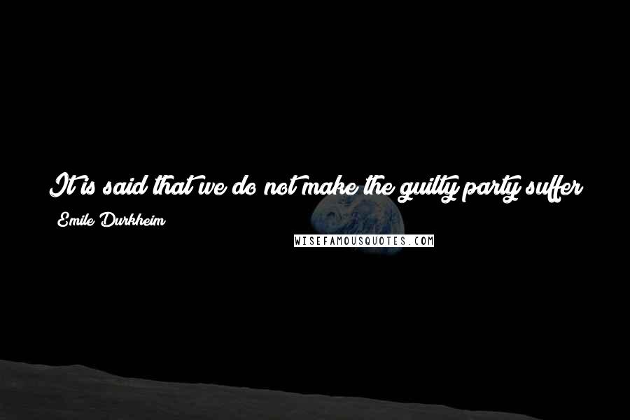 Emile Durkheim Quotes: It is said that we do not make the guilty party suffer for the sake of suffering; it is nonetheless true that we find it right that he should suffer.