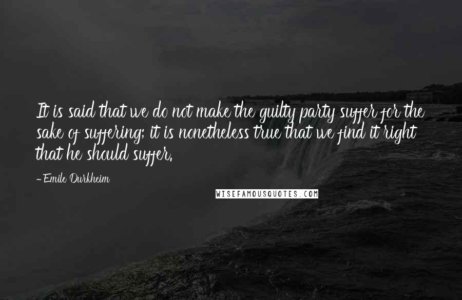 Emile Durkheim Quotes: It is said that we do not make the guilty party suffer for the sake of suffering; it is nonetheless true that we find it right that he should suffer.
