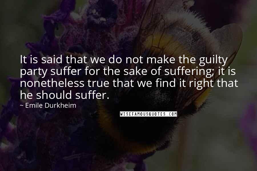 Emile Durkheim Quotes: It is said that we do not make the guilty party suffer for the sake of suffering; it is nonetheless true that we find it right that he should suffer.