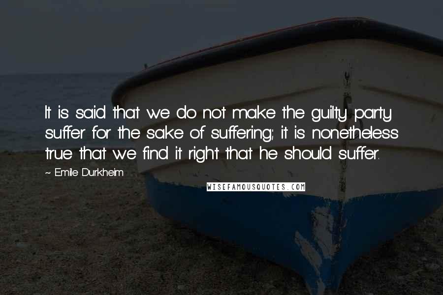 Emile Durkheim Quotes: It is said that we do not make the guilty party suffer for the sake of suffering; it is nonetheless true that we find it right that he should suffer.