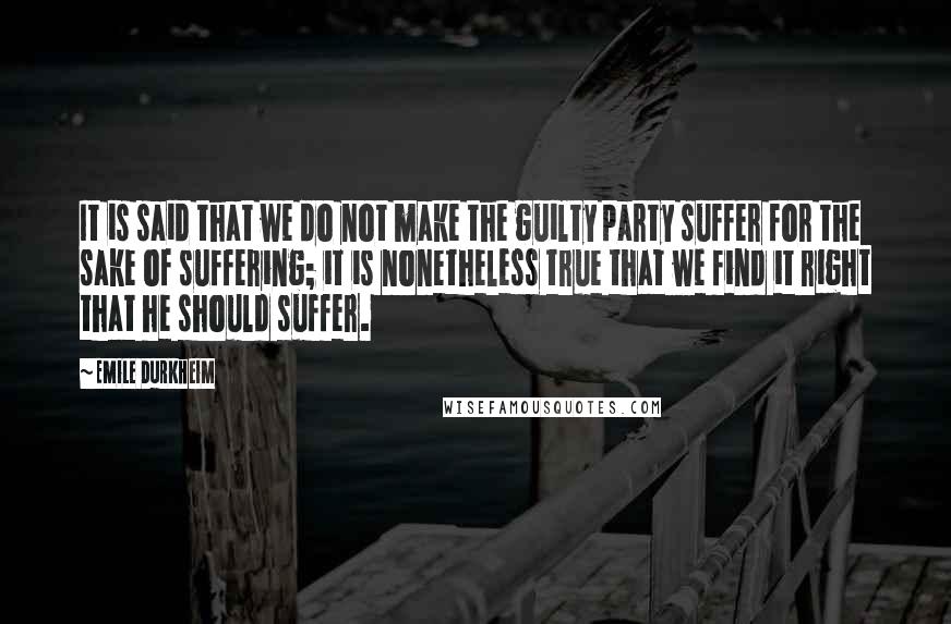 Emile Durkheim Quotes: It is said that we do not make the guilty party suffer for the sake of suffering; it is nonetheless true that we find it right that he should suffer.