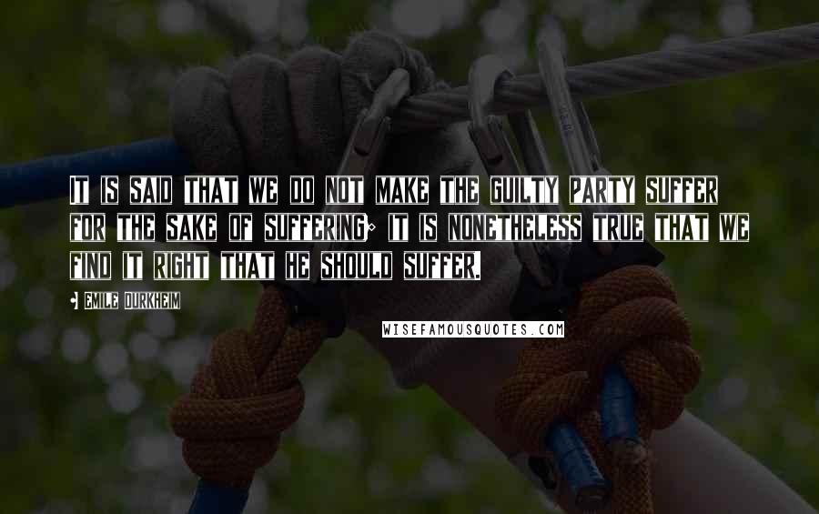 Emile Durkheim Quotes: It is said that we do not make the guilty party suffer for the sake of suffering; it is nonetheless true that we find it right that he should suffer.