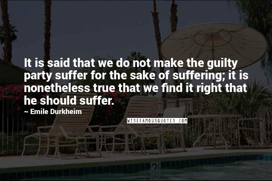 Emile Durkheim Quotes: It is said that we do not make the guilty party suffer for the sake of suffering; it is nonetheless true that we find it right that he should suffer.