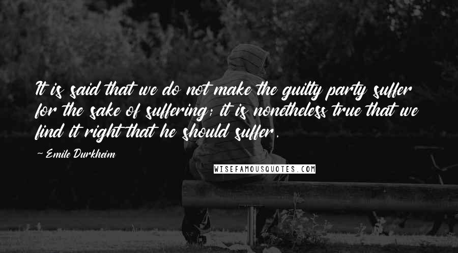 Emile Durkheim Quotes: It is said that we do not make the guilty party suffer for the sake of suffering; it is nonetheless true that we find it right that he should suffer.