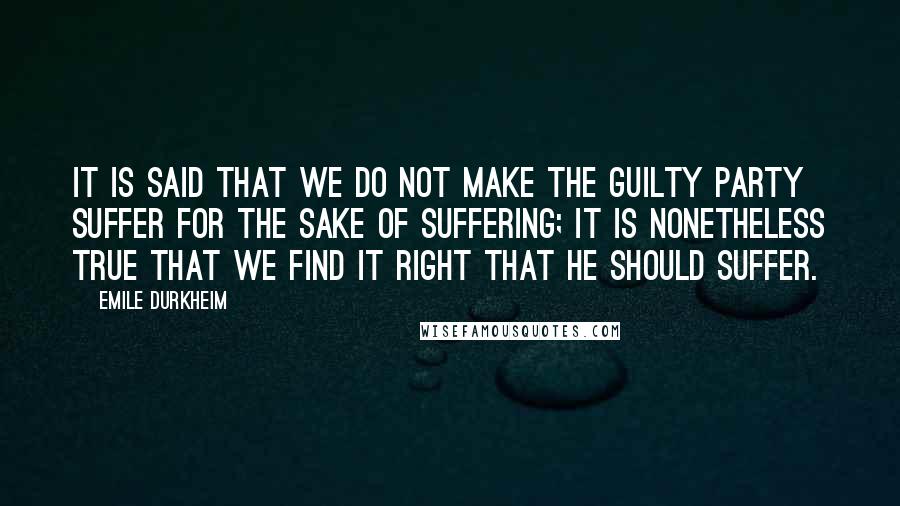 Emile Durkheim Quotes: It is said that we do not make the guilty party suffer for the sake of suffering; it is nonetheless true that we find it right that he should suffer.