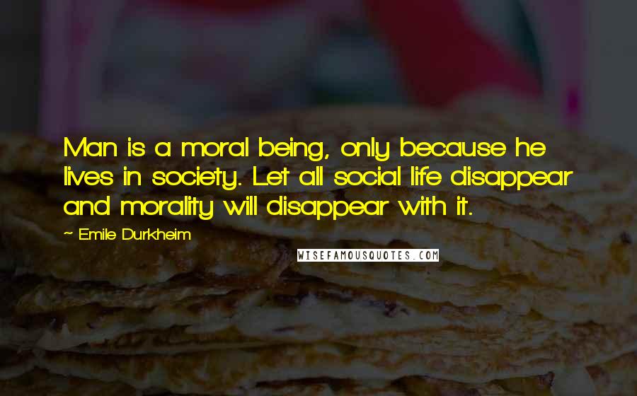 Emile Durkheim Quotes: Man is a moral being, only because he lives in society. Let all social life disappear and morality will disappear with it.