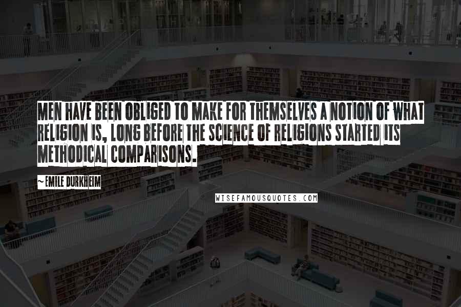 Emile Durkheim Quotes: Men have been obliged to make for themselves a notion of what religion is, long before the science of religions started its methodical comparisons.