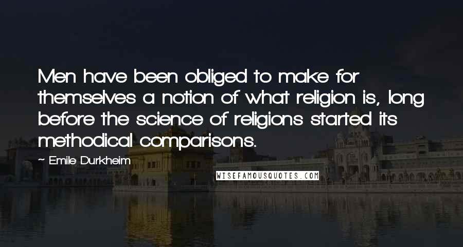 Emile Durkheim Quotes: Men have been obliged to make for themselves a notion of what religion is, long before the science of religions started its methodical comparisons.