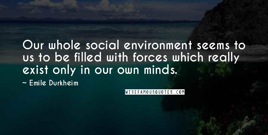 Emile Durkheim Quotes: Our whole social environment seems to us to be filled with forces which really exist only in our own minds.