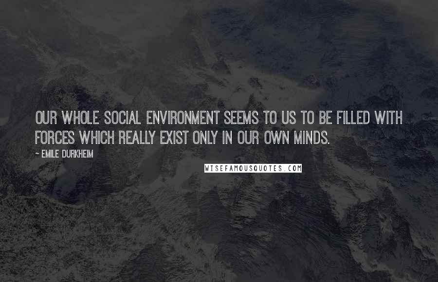 Emile Durkheim Quotes: Our whole social environment seems to us to be filled with forces which really exist only in our own minds.