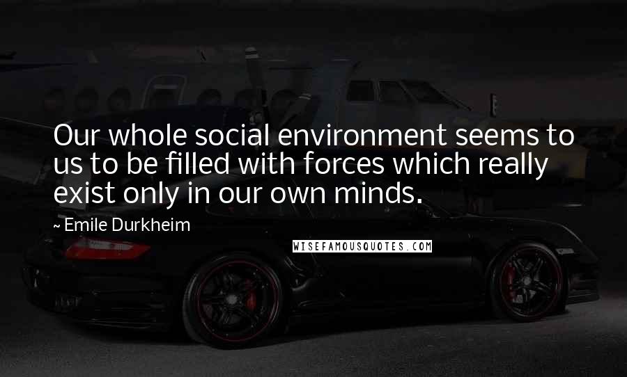 Emile Durkheim Quotes: Our whole social environment seems to us to be filled with forces which really exist only in our own minds.