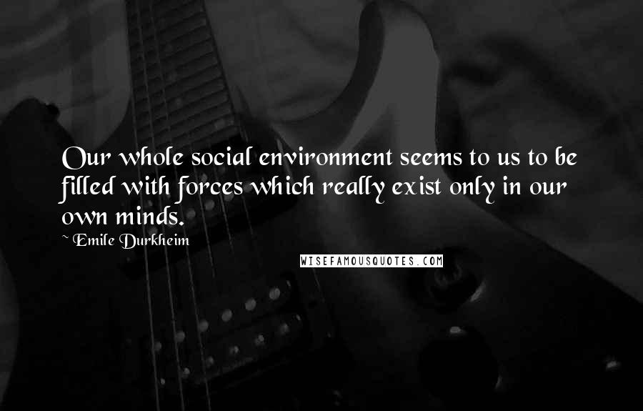 Emile Durkheim Quotes: Our whole social environment seems to us to be filled with forces which really exist only in our own minds.