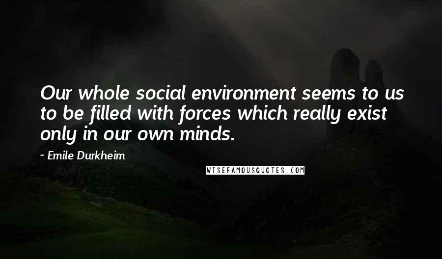 Emile Durkheim Quotes: Our whole social environment seems to us to be filled with forces which really exist only in our own minds.