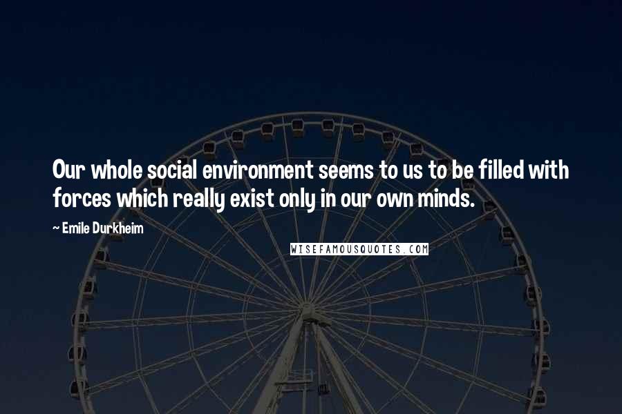 Emile Durkheim Quotes: Our whole social environment seems to us to be filled with forces which really exist only in our own minds.