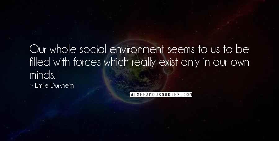 Emile Durkheim Quotes: Our whole social environment seems to us to be filled with forces which really exist only in our own minds.
