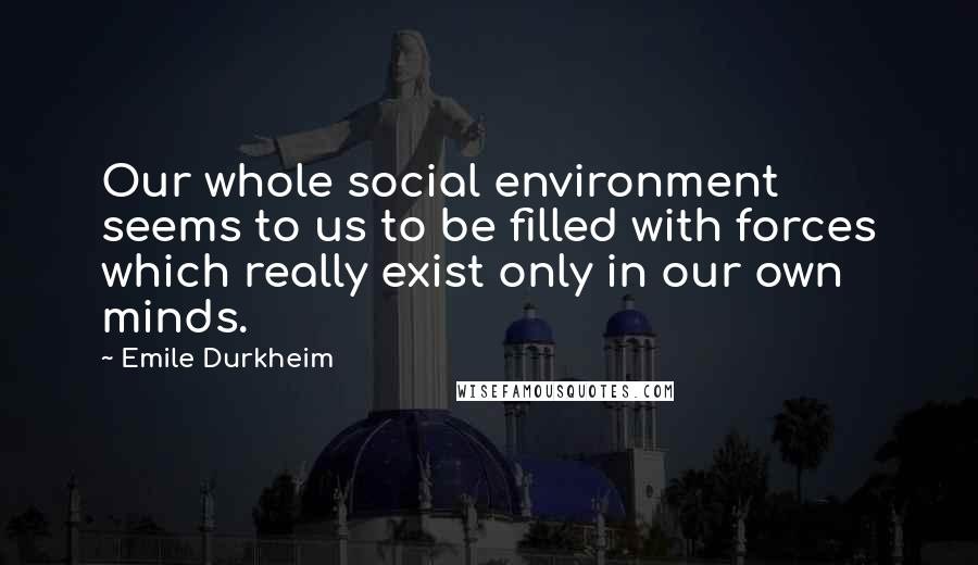 Emile Durkheim Quotes: Our whole social environment seems to us to be filled with forces which really exist only in our own minds.