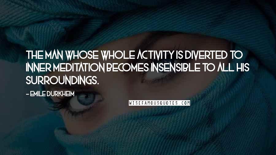 Emile Durkheim Quotes: The man whose whole activity is diverted to inner meditation becomes insensible to all his surroundings.