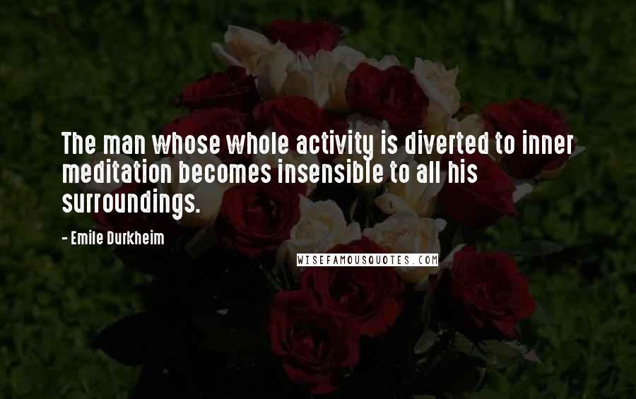 Emile Durkheim Quotes: The man whose whole activity is diverted to inner meditation becomes insensible to all his surroundings.