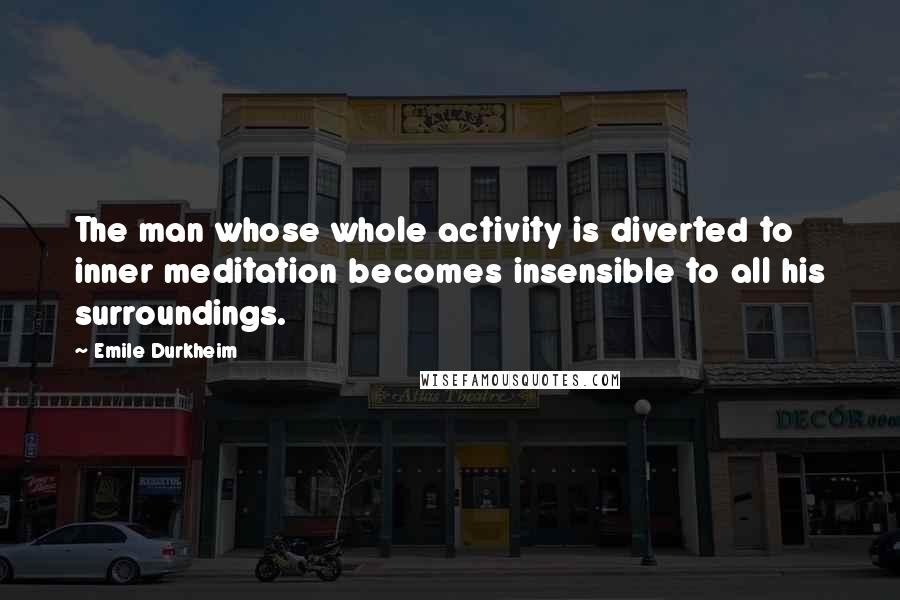 Emile Durkheim Quotes: The man whose whole activity is diverted to inner meditation becomes insensible to all his surroundings.