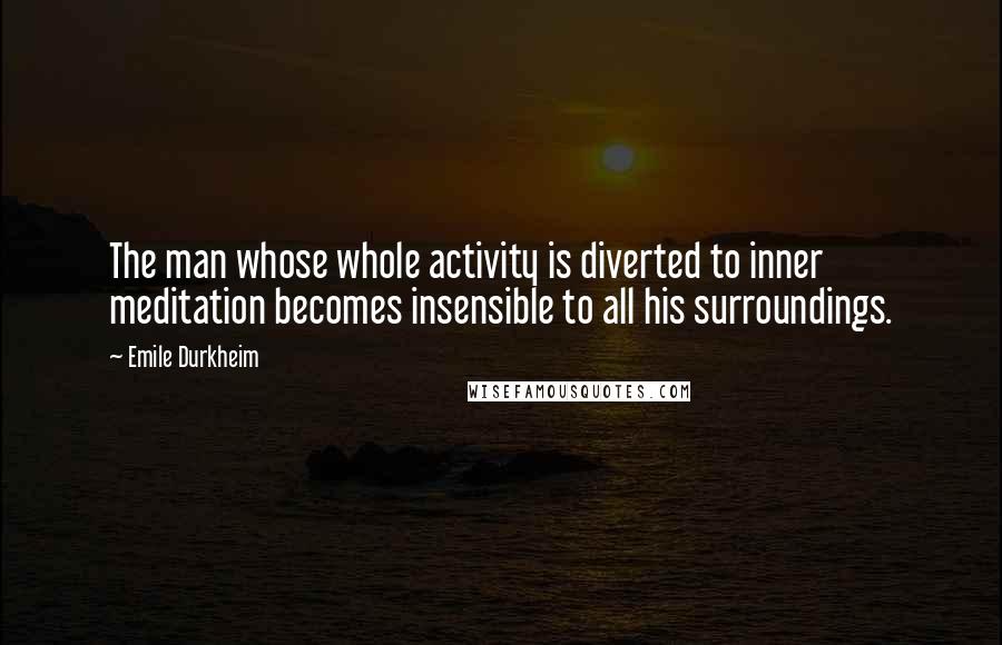 Emile Durkheim Quotes: The man whose whole activity is diverted to inner meditation becomes insensible to all his surroundings.