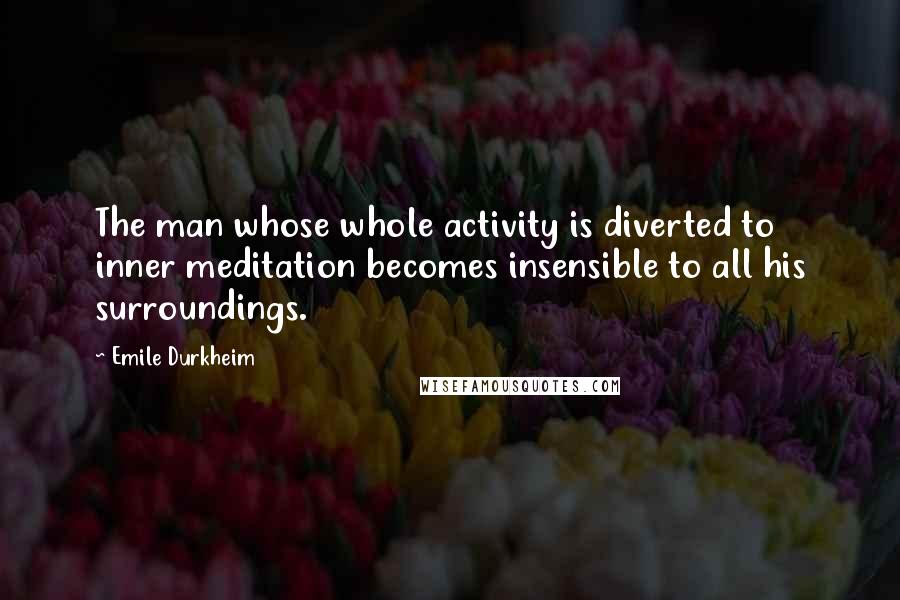 Emile Durkheim Quotes: The man whose whole activity is diverted to inner meditation becomes insensible to all his surroundings.