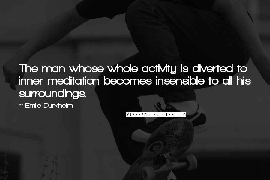 Emile Durkheim Quotes: The man whose whole activity is diverted to inner meditation becomes insensible to all his surroundings.