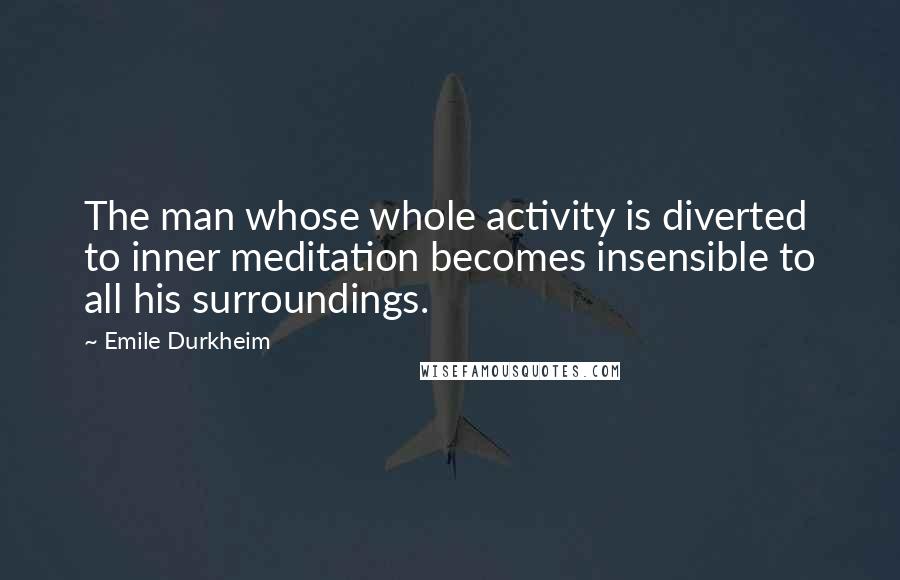 Emile Durkheim Quotes: The man whose whole activity is diverted to inner meditation becomes insensible to all his surroundings.