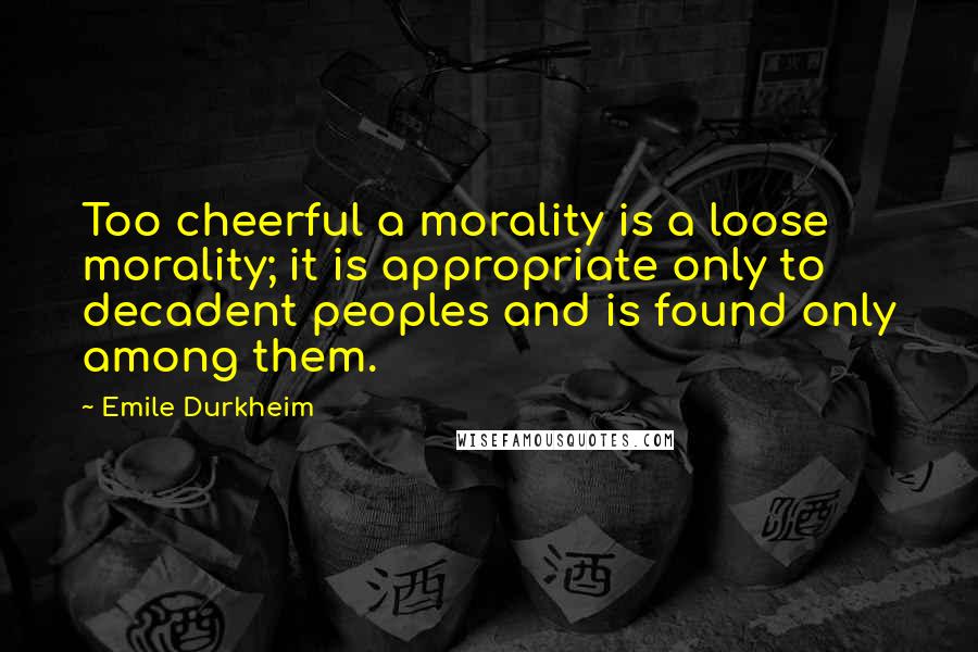 Emile Durkheim Quotes: Too cheerful a morality is a loose morality; it is appropriate only to decadent peoples and is found only among them.