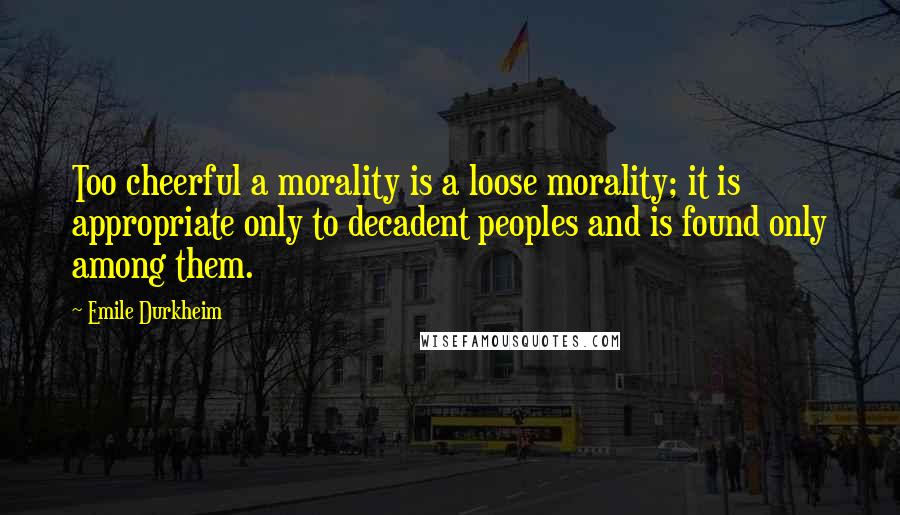 Emile Durkheim Quotes: Too cheerful a morality is a loose morality; it is appropriate only to decadent peoples and is found only among them.