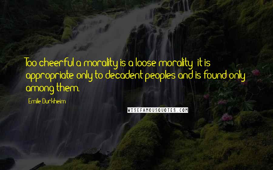 Emile Durkheim Quotes: Too cheerful a morality is a loose morality; it is appropriate only to decadent peoples and is found only among them.