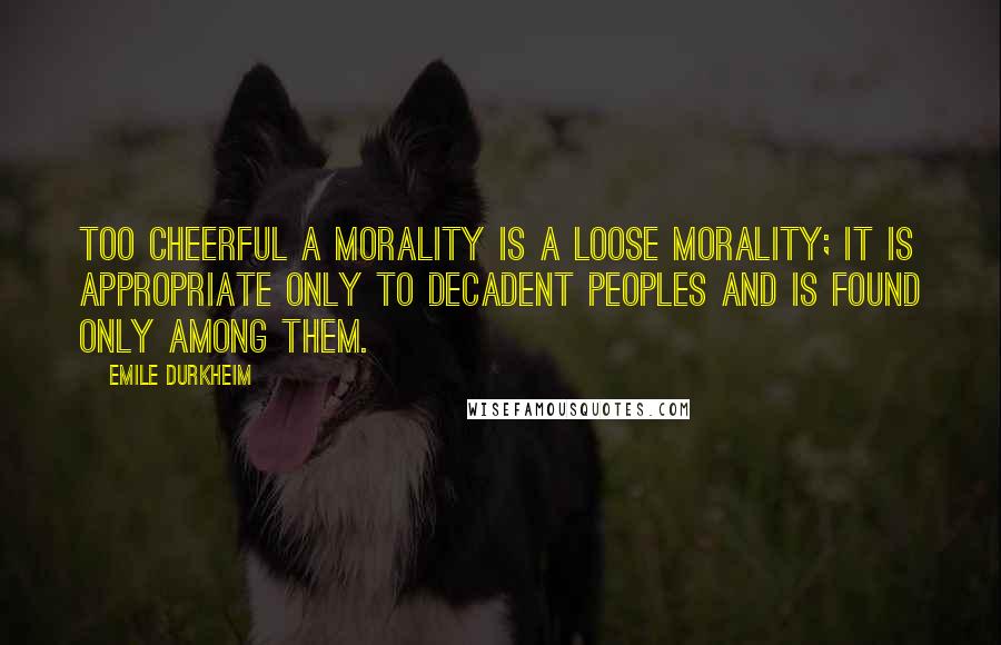 Emile Durkheim Quotes: Too cheerful a morality is a loose morality; it is appropriate only to decadent peoples and is found only among them.