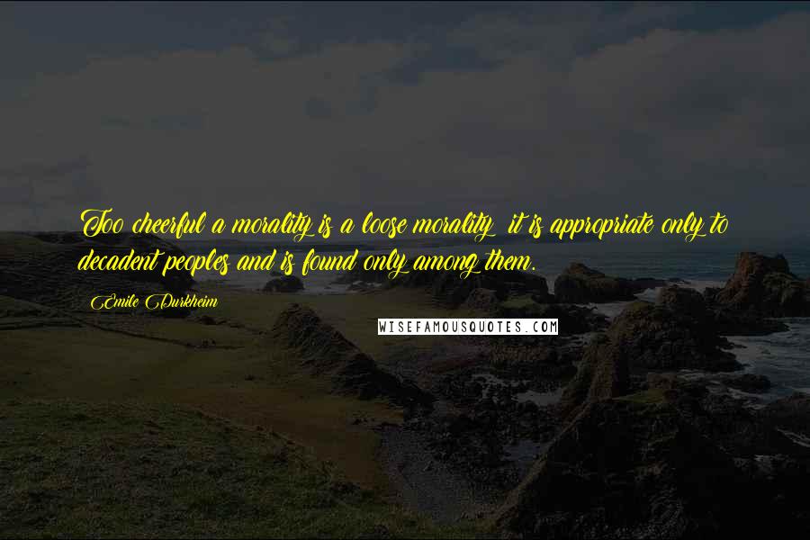 Emile Durkheim Quotes: Too cheerful a morality is a loose morality; it is appropriate only to decadent peoples and is found only among them.