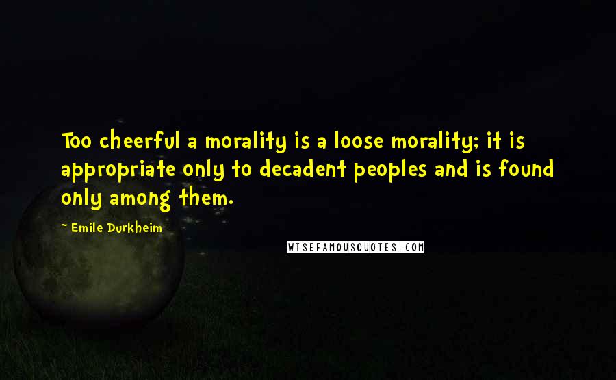 Emile Durkheim Quotes: Too cheerful a morality is a loose morality; it is appropriate only to decadent peoples and is found only among them.