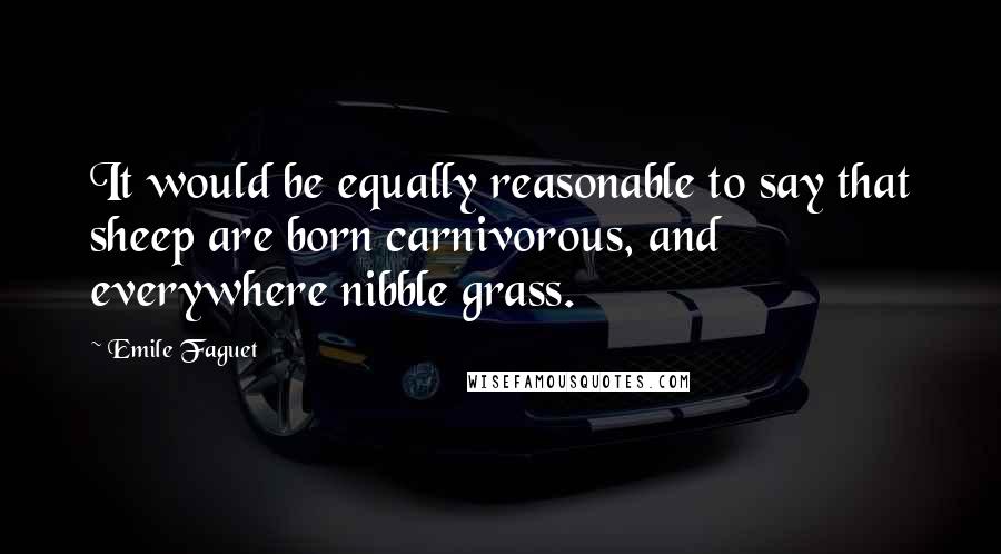 Emile Faguet Quotes: It would be equally reasonable to say that sheep are born carnivorous, and everywhere nibble grass.