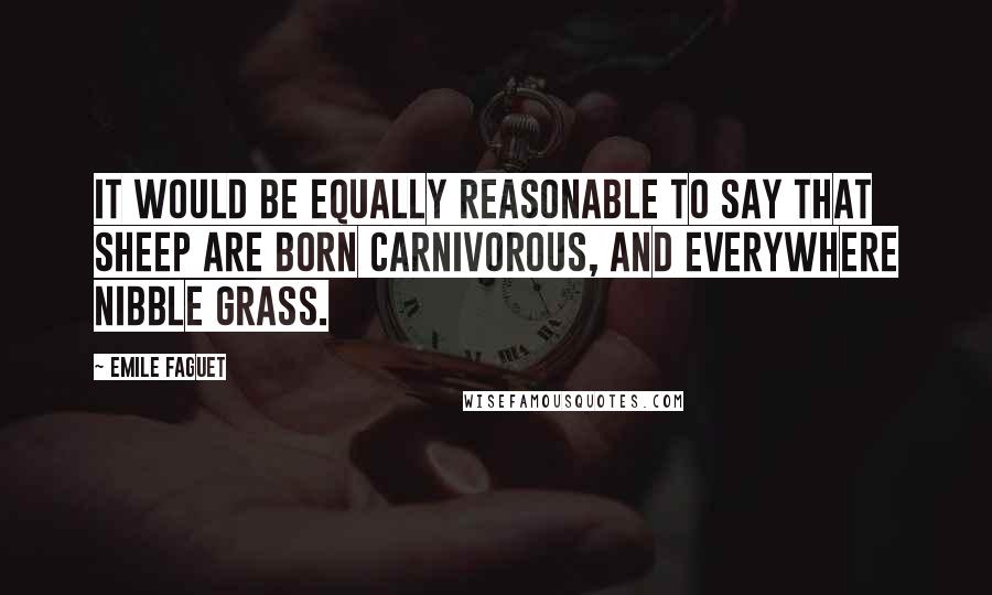 Emile Faguet Quotes: It would be equally reasonable to say that sheep are born carnivorous, and everywhere nibble grass.