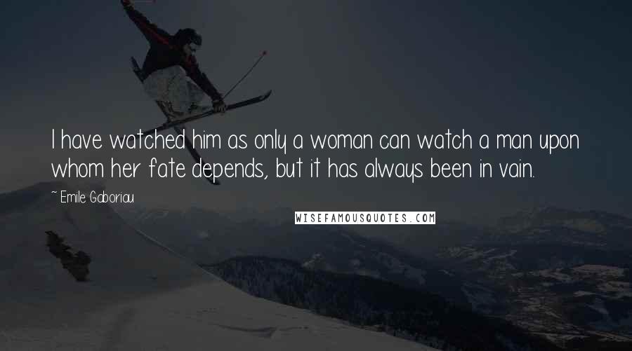 Emile Gaboriau Quotes: I have watched him as only a woman can watch a man upon whom her fate depends, but it has always been in vain.