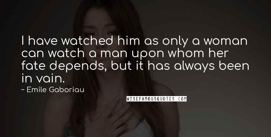 Emile Gaboriau Quotes: I have watched him as only a woman can watch a man upon whom her fate depends, but it has always been in vain.