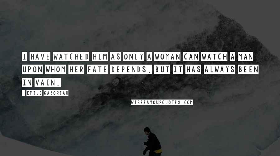 Emile Gaboriau Quotes: I have watched him as only a woman can watch a man upon whom her fate depends, but it has always been in vain.