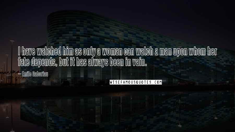Emile Gaboriau Quotes: I have watched him as only a woman can watch a man upon whom her fate depends, but it has always been in vain.
