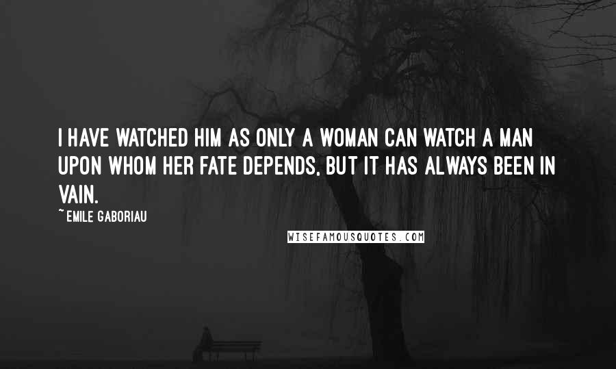 Emile Gaboriau Quotes: I have watched him as only a woman can watch a man upon whom her fate depends, but it has always been in vain.