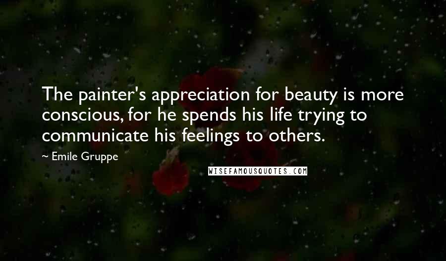 Emile Gruppe Quotes: The painter's appreciation for beauty is more conscious, for he spends his life trying to communicate his feelings to others.