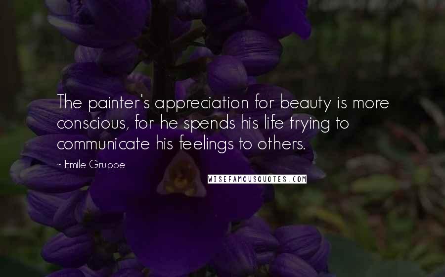Emile Gruppe Quotes: The painter's appreciation for beauty is more conscious, for he spends his life trying to communicate his feelings to others.