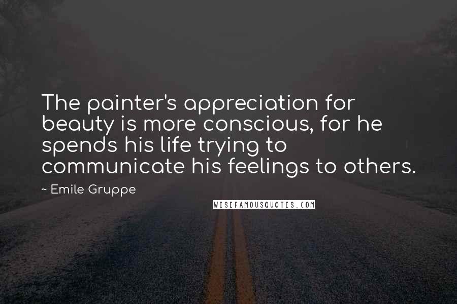 Emile Gruppe Quotes: The painter's appreciation for beauty is more conscious, for he spends his life trying to communicate his feelings to others.
