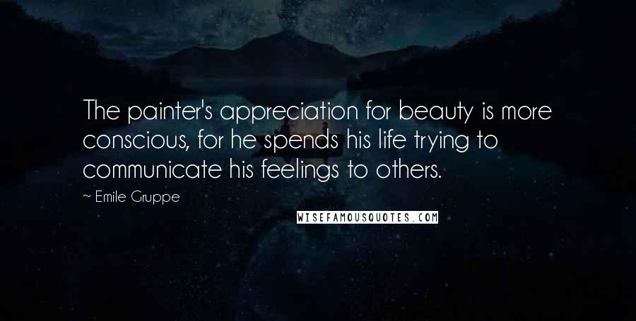 Emile Gruppe Quotes: The painter's appreciation for beauty is more conscious, for he spends his life trying to communicate his feelings to others.